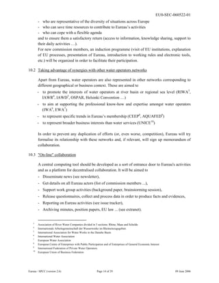 EU0-SEC-060522-01
Eureau / SPCC (version 2.6) Page 14 of 29 09 June 2006
- who are representative of the diversity of situations across Europe
- who can save time resources to contribute to Eureau’s activities
- who can cope with a flexible agenda
and to ensure them a satisfactory return (access to information, knowledge sharing, support to
their daily activities …).
For new commission members, an induction programme (visit of EU institutions, explanation
of EU processes, presentation of Eureau, introduction to working rules and electronic tools,
etc.) will be organized in order to facilitate their participation.
10.2 Taking advantage of synergies with other water operators networks
Apart from Eureau, water operators are also represented in other networks corresponding to
different geographical or business context. These are aimed to
- to promote the interests of water operators at river basin or regional sea level (RIWA3
,
IAWR4
, IAWD5
, OSPAR, Helsinki Convention …)
- to aim at supporting the professional know-how and expertise amongst water operators
(IWA6
, EWA7
)
- to represent specific trends in Eureau’s membership (CEEP8
, AQUAFED9
)
- to represent broader business interests than water services (UNICE10
)
In order to prevent any duplication of efforts (or, even worse, competition), Eureau will try
formalise its relationship with these networks and, if relevant, will sign up memorandum of
collaboration.
10.3 "On-line" collaboration
A central computing tool should be developed as a sort of entrance door to Eureau's activities
and as a platform for decentralised collaboration. It will be aimed to
- Disseminate news (see newsletter),
- Get details on all Eureau actors (list of commission members ...),
- Support work group activities (background paper, brainstorming session),
- Release questionnaires, collect and process data in order to produce facts and evidences,
- Reporting on Eureau activities (see issue tracker),
- Archiving minutes, position papers, EU law ... (see extranet).
3
Association of River Water Companies divided in 3 sections: Rhine, Maas and Schelde
4
Internationale Arbeitsgemeinschaft der Wasserwerke im Rheineinzugsgebiet.
5
International Association for Water Works in the Danube Basin
6
International Water Association
7
European Water Association
8
European Centre of Enterprises with Public Participation and of Enterprises of General Economic Interest
9
International Federation of Private Water Operators
10
European Union of Business Federation
 