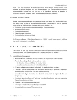 EU0-SEC-060522-01
Eureau / SPCC (version 2.6) Page 15 of 29 09 June 2006
Such a tool must respond to the need of prolonging the exchanges amongst Eureau actors
between the plenary meetings and also enabling people who cannot attend to contribute
notwithstanding. Building this tool will have to be carried out gradually on the basis of
experience and users’ feedback. It will be administrated by Eureau secretariat.
10.4 Eureau secretariat capability
Eureau contributors must be able to concentrate on the areas where their involvement brings
real added value. In order to facilitate their engagement, central capacity must be available
from Eureau secretariat in order to provide specialised assistance for:
- facilitating Eureau meetings (brainstorming tools, visualisation tools)
- scrutinising the EU scene
- Document management
- Data collect and processing
- Communication (website, writing)
In this context, Eureau will decide on the tasks for which it wants in-house capacity and those
that can be outsourced to consultants.
11. CATALOG OF ACTIONS OVER 2007-2010
The table at the next page present a catalogue of actions that are submitted for consideration
during the period 2007-2010 according to the 4 major axes defined for this SPCC.
11.1 Administration / management
- Revise the Eureau constitution in order to enforce the modifications to the structure
- Rewrite the working rules in order to make sure that :
- the allocation of tasks and duties fits into the vision
- procedures are transparent to any potential contributor
- Organize an induction programme in Brussels for new Commission members
- Develop a working relationship with other water bodies and, if necessary, elaborate a
memorandum of collaboration with other water organisation
- Check Eureau’s legal, accounting and financial management in response to the new
Belgian law
- Develop a central, uniform and “real time’ procedure for planning and reporting on the
Eureau Commissions activities
- Elaborate a performance indicators scheme
- Develop an central electronic platform (see point 10.3)
- Upgrade the infrastructure of Eureau secretariat
 