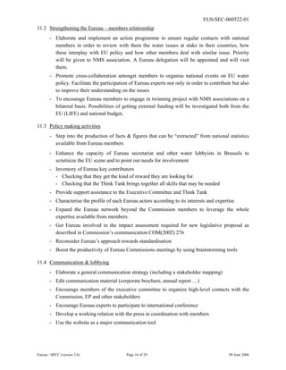 EU0-SEC-060522-01
Eureau / SPCC (version 2.6) Page 16 of 29 09 June 2006
11.2 Strengthening the Eureau – members relationship
- Elaborate and implement an action programme to ensure regular contacts with national
members in order to review with them the water issues at stake in their countries, how
these interplay with EU policy and how other members deal with similar issue. Priority
will be given to NMS association. A Eureau delegation will be appointed and will visit
them.
- Promote cross-collaboration amongst members to organise national events on EU water
policy. Facilitate the participation of Eureau experts not only in order to contribute but also
to improve their understanding on the issues
- To encourage Eureau members to engage in twinning project with NMS associations on a
bilateral basis. Possibilities of getting external funding will be investigated both from the
EU (LIFE) and national budget,
11.3 Policy making activities
- Step into the production of facts & figures that can be “extracted” from national statistics
available from Eureau members
- Enhance the capacity of Eureau secretariat and other water lobbyists in Brussels to
scrutinize the EU scene and to point out needs for involvement
- Inventory of Eureau key contributors
- Checking that they get the kind of reward they are looking for.
- Checking that the Think Tank brings together all skills that may be needed
- Provide support assistance to the Executive Committee and Think Tank
- Characterise the profile of each Eureau actors according to its interests and expertise
- Expand the Eureau network beyond the Commission members to leverage the whole
expertise available from members.
- Get Eureau involved in the impact assessment required for new legislative proposal as
described in Commission’s communication COM(2002) 276
- Reconsider Eureau’s approach towards standardisation
- Boost the productivity of Eureau Commissions meetings by using brainstorming tools
11.4 Communication & lobbying
- Elaborate a general communication strategy (including a stakeholder mapping)
- Edit communication material (corporate brochure, annual report …)
- Encourage members of the executive committee to organize high-level contacts with the
Commission, EP and other stakeholders
- Encourage Eureau experts to participate to international conference
- Develop a working relation with the press in coordination with members
- Use the website as a major communication tool
 
