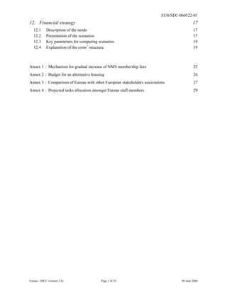EU0-SEC-060522-01
Eureau / SPCC (version 2.6) Page 2 of 29 09 June 2006
12. Financial strategy 17
12.1 Description of the needs 17
12.2 Presentation of the scenarios 17
12.3 Key parameters for computing scenarios 19
12.4 Explanation of the costs’ structure 19
Annex 1 : Mechanism for gradual increase of NMS membership fees 25
Annex 2 : Budget for an alternative housing 26
Annex 3 : Comparison of Eureau with other European stakeholders associations 27
Annex 4 : Projected tasks allocation amongst Eureau staff members 29
 