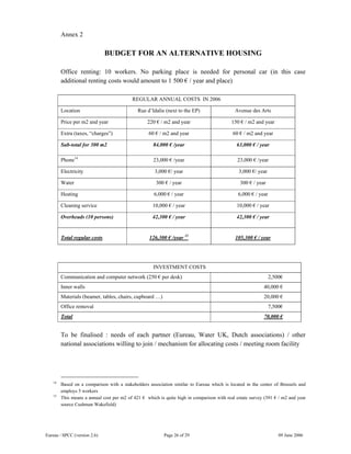 Eureau / SPCC (version 2.6) Page 26 of 29 09 June 2006
Annex 2
BUDGET FOR AN ALTERNATIVE HOUSING
Office renting: 10 workers. No parking place is needed for personal car (in this case
additional renting costs would amount to 1 500 € / year and place)
REGULAR ANNUAL COSTS IN 2006
Location Rue d’Idalie (next to the EP) Avenue des Arts
Price per m2 and year 220 € / m2 and year 150 € / m2 and year
Extra (taxes, “charges”) 60 € / m2 and year 60 € / m2 and year
Sub-total for 300 m2 84,000 € /year 63,000 € / year
Phone14
23,000 € /year 23,000 € /year
Electricity 3,000 €/ year 3,000 €/ year
Water 300 € / year 300 € / year
Heating 6,000 € / year 6,000 € / year
Cleaning service 10,000 € / year 10,000 € / year
Overheads (10 persons) 42,300 € / year 42,300 € / year
Total regular costs 126,300 € /year 15
105,300 € / year
INVESTMENT COSTS
Communication and computer network (250 € per desk) 2,500€
Inner walls 40,000 €
Materials (beamer, tables, chairs, cupboard …) 20,000 €
Office removal 7,500€
Total 70,000 €
To be finalised : needs of each partner (Eureau, Water UK, Dutch associations) / other
national associations willing to join / mechanism for allocating costs / meeting room facility
14
Based on a comparison with a stakeholders association similar to Eureau which is located in the center of Brussels and
employs 5 workers
15
This means a annual cost per m2 of 421 € which is quite high in comparison with real estate survey (391 € / m2 and year
source Cushman Wakefield)
 