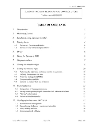 EU0-SEC-060522-01
Eureau / SPCC (version 2.6) Page 1 of 29 09 June 2006
EUREAU STRATEGIC PLANNING AND CONTROL CYCLE
1st
edition – period 2006-2010
TABLE OF CONTENTS
1. Introduction 3
2. Mission of Eureau 3
3. Benefits of being a Eureau member 4
4. Driving forces 4
4.1 Eureau as a European stakeholder 4
4.2 Eureau as water operators representative 5
5. SWOT 6
6. Vision for Eureau in 2010 6
7. Corporate values 7
8. Getting the structure right 8
9. Getting the process right 10
9.1 Achieving the right focus on limited number of addressees 10
9.2 Defining the outputs at the start 10
9.3 Members’ participation (NMS) 11
9.4 Communication capability 12
9.5 Capacity to produce facts and evidences 12
10. Enabling factors 13
10.1 Composition of Eureau commissions. 13
10.2 Taking advantage of synergies with other water operators networks 14
10.3 "On-line" collaboration 14
10.4 Eureau secretariat capability 15
11. Catalog of actions over 2007-2010 15
11.1 Administration / management 15
11.2 Strengthening the Eureau – members relationship 16
11.3 Policy making activities 16
11.4 Communication & lobbying 16
 