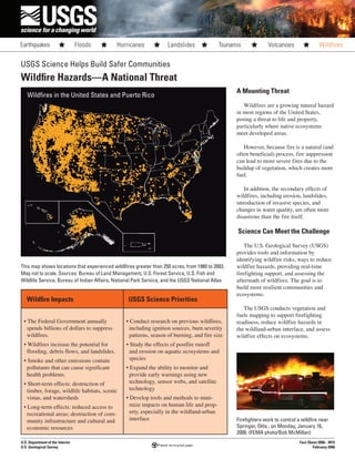 Wildfire Impacts USGS Science Priorities
• The Federal Government annually
spends billions of dollars to suppress
wildfires.
• Wildfires increase the potential for
flooding, debris flows, and landslides.
• Smoke and other emissions contain
pollutants that can cause significant
health problems.
• Short-term effects: destruction of
timber, forage, wildlife habitats, scenic
vistas, and watersheds
• Long-term effects: reduced access to
recreational areas; destruction of com-
munity infrastructure and cultural and
economic resources
• Conduct research on previous wildfires,
including ignition sources, burn severity
patterns, season of burning, and fire size
• Study the effects of postfire runoff
and erosion on aquatic ecosystems and
species
• Expand the ability to monitor and
provide early warnings using new
technology, sensor webs, and satellite
technology
• Develop tools and methods to mini-
mize impacts on human life and prop-
erty, especially in the wildland-urban
interface
USGS Science Helps Build Safer Communities
Wildfire Hazards—A National Threat
This map shows locations that experienced wildlfires greater than 250 acres, from 1980 to 2003.
Map not to scale. Sources: Bureau of Land Management, U.S. Forest Service, U.S. Fish and
Wildlife Service, Bureau of Indian Affairs, National Park Service, and the USGS National Atlas
U.S. Department of the Interior
U.S. Geological Survey
Fact Sheet 2006– 3015
February 2006
Wildfires in the United States and Puerto Rico
A Mounting Threat
Wildfires are a growing natural hazard
in most regions of the United States,
posing a threat to life and property,
particularly where native ecosystems
meet developed areas.
However, because fire is a natural (and
often beneficial) process, fire suppression
can lead to more severe fires due to the
buildup of vegetation, which creates more
fuel.
In addition, the secondary effects of
wildfires, including erosion, landslides,
introduction of invasive species, and
changes in water quality, are often more
disastrous than the fire itself.
Science Can Meet the Challenge
The U.S. Geological Survey (USGS)
provides tools and information by
identifying wildfire risks, ways to reduce
wildfire hazards, providing real-time
firefighting support, and assessing the
aftermath of wildfires. The goal is to
build more resilient communities and
ecosystems.
The USGS conducts vegetation and
fuels mapping to support firefighting
readiness, reduce wildfire hazards in
the wildland-urban interface, and assess
wildfire effects on ecosystems.
Firefighters work to control a wildfire near
Springer, Okla., on Monday, January 16,
2006. (FEMA photo/Bob McMillan)
 