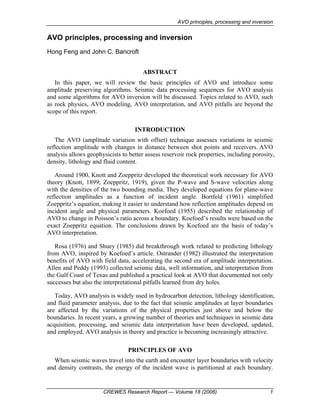 AVO principles, processing and inversion
CREWES Research Report — Volume 18 (2006) 1
AVO principles, processing and inversion
Hong Feng and John C. Bancroft
ABSTRACT
In this paper, we will review the basic principles of AVO and introduce some
amplitude preserving algorithms. Seismic data processing sequences for AVO analysis
and some algorithms for AVO inversion will be discussed. Topics related to AVO, such
as rock physics, AVO modeling, AVO interpretation, and AVO pitfalls are beyond the
scope of this report.
INTRODUCTION
The AVO (amplitude variation with offset) technique assesses variations in seismic
reflection amplitude with changes in distance between shot points and receivers. AVO
analysis allows geophysicists to better assess reservoir rock properties, including porosity,
density, lithology and fluid content.
Around 1900, Knott and Zoeppritz developed the theoretical work necessary for AVO
theory (Knott, 1899; Zoeppritz, 1919), given the P-wave and S-wave velocities along
with the densities of the two bounding media. They developed equations for plane-wave
reflection amplitudes as a function of incident angle. Bortfeld (1961) simplified
Zoeppritz’s equation, making it easier to understand how reflection amplitudes depend on
incident angle and physical parameters. Koefoed (1955) described the relationship of
AVO to change in Poisson’s ratio across a boundary. Koefoed’s results were based on the
exact Zoeppritz equation. The conclusions drawn by Koefoed are the basis of today’s
AVO interpretation.
Rosa (1976) and Shuey (1985) did breakthrough work related to predicting lithology
from AVO, inspired by Koefoed’s article. Ostrander (1982) illustrated the interpretation
benefits of AVO with field data, accelerating the second era of amplitude interpretation.
Allen and Peddy (1993) collected seismic data, well information, and interpretation from
the Gulf Coast of Texas and published a practical look at AVO that documented not only
successes but also the interpretational pitfalls learned from dry holes.
Today, AVO analysis is widely used in hydrocarbon detection, lithology identification,
and fluid parameter analysis, due to the fact that seismic amplitudes at layer boundaries
are affected by the variations of the physical properties just above and below the
boundaries. In recent years, a growing number of theories and techniques in seismic data
acquisition, processing, and seismic data interpretation have been developed, updated,
and employed. AVO analysis in theory and practice is becoming increasingly attractive.
PRINCIPLES OF AVO
When seismic waves travel into the earth and encounter layer boundaries with velocity
and density contrasts, the energy of the incident wave is partitioned at each boundary.
 