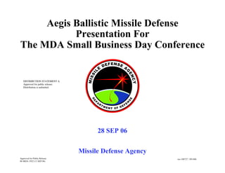 Aegis Ballistic Missile Defense
Presentation For
The MDA Small Business Day Conference
Missile Defense Agency
28 SEP 06
ms-108727 / 091406
DISTRIBUTION STATEMENT A.
Approved for public release;
Distribution is unlimited.
Approved for Public Release
06-MDA-1922 (13 SEP 06)
 