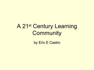 A 21 st  Century Learning Community by Eric E Castro 