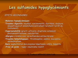 Les sulfamides hypoglycémiants
EFFETS SECONDAIRES

-Malaises hypoglycémiques
-Troubles digestifs: nausées, vomissements, diarrhées, douleurs
   épigastriques et abdominales (entraînant rarement l’arrêt du
   traitement)
-Hypersensibilité (prurit, urticaire, éruptions cutanées);
   photosensibilisations; vascularites
-Allergies croisées avec les sulfamides antibactériens
-Troubles hématologiques : thrombopénie, anémie, leucopénie,
   agranulocytose
-Rare: augmentation des enzymes hépatiques, ictère, hépatite
-Prise de poids : hyper-insulinisme relatif


                        C. Treillard APRHOC 2006 Tulle
 