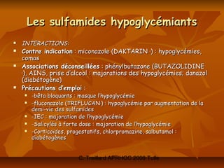 Les sulfamides hypoglycémiants
   INTERACTIONS:
   Contre indication : miconazole (DAKTARIN ®) : hypoglycémies,
    comas
   Associations déconseillées : phénylbutazone (BUTAZOLIDINE
    ®
     ), AINS, prise d’alcool : majorations des hypoglycémies; danazol
    (diabétogène)
   Précautions d’emploi :
       -bêta bloquants : masque l’hypoglycémie
       -fluconazole (TRIFLUCAN ) : hypoglycémie par augmentation de la
                                 ®


        demi-vie des sulfamides
       -IEC : majoration de l’hypoglycémie
       -Salicylés à forte dose : majoration de l’hypoglycémie
       -Corticoïdes, progestatifs, chlorpromazine, salbutamol :
        diabétogènes


                         C. Treillard APRHOC 2006 Tulle
 