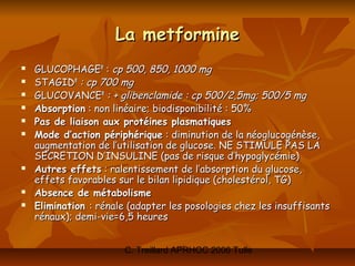 La metformine
   GLUCOPHAGE® : cp 500, 850, 1000 mg
   STAGID® : cp 700 mg
   GLUCOVANCE® : + glibenclamide : cp 500/2,5mg; 500/5 mg
   Absorption : non linéaire; biodisponibilité : 50%
   Pas de liaison aux protéines plasmatiques
   Mode d’action périphérique : diminution de la néoglucogénèse,
    augmentation de l’utilisation de glucose. NE STIMULE PAS LA
    SECRETION D’INSULINE (pas de risque d’hypoglycémie)
   Autres effets : ralentissement de l’absorption du glucose,
    effets favorables sur le bilan lipidique (cholestérol, TG)
   Absence de métabolisme
   Elimination : rénale (adapter les posologies chez les insuffisants
    rénaux); demi-vie=6,5 heures


                        C. Treillard APRHOC 2006 Tulle
 