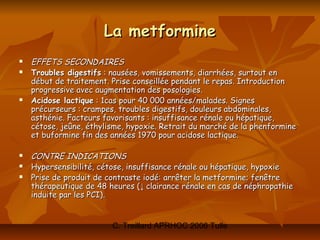 La metformine
   EFFETS SECONDAIRES
   Troubles digestifs : nausées, vomissements, diarrhées, surtout en
    début de traitement. Prise conseillée pendant le repas. Introduction
    progressive avec augmentation des posologies.
   Acidose lactique : 1cas pour 40 000 années/malades. Signes
    précurseurs : crampes, troubles digestifs, douleurs abdominales,
    asthénie. Facteurs favorisants : insuffisance rénale ou hépatique,
    cétose, jeûne, éthylisme, hypoxie. Retrait du marché de la phenformine
    et buformine fin des années 1970 pour acidose lactique.

   CONTRE INDICATIONS
   Hypersensibilité, cétose, insuffisance rénale ou hépatique, hypoxie
   Prise de produit de contraste iodé: arrêter la metformine; fenêtre
    thérapeutique de 48 heures (↓ clairance rénale en cas de néphropathie
    induite par les PCI).


                         C. Treillard APRHOC 2006 Tulle
 
