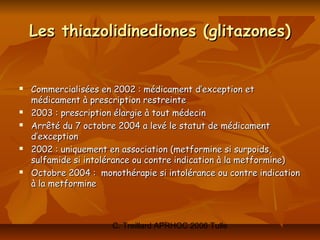 Les thiazolidinediones (glitazones)


   Commercialisées en 2002 : médicament d’exception et
    médicament à prescription restreinte
   2003 : prescription élargie à tout médecin
   Arrêté du 7 octobre 2004 a levé le statut de médicament
    d’exception
   2002 : uniquement en association (metformine si surpoids,
    sulfamide si intolérance ou contre indication à la metformine)
   Octobre 2004 : monothérapie si intolérance ou contre indication
    à la metformine



                       C. Treillard APRHOC 2006 Tulle
 
