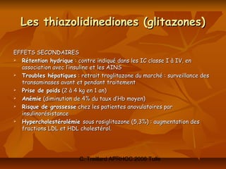 Les thiazolidinediones (glitazones)

EFFETS SECONDAIRES
 Rétention hydrique : contre indiqué dans les IC classe I à IV, en
  association avec l’insuline et les AINS
 Troubles hépatiques : retrait troglitazone du marché : surveillance des
  transaminases avant et pendant traitement
 Prise de poids (2 à 4 kg en 1 an)
 Anémie (diminution de 4% du taux d’Hb moyen)
 Risque de grossesse chez les patientes anovulatoires par
  insulinorésistance
 Hypercholestérolémie sous rosiglitazone (5,3%) : augmentation des
  fractions LDL et HDL cholestérol.




                        C. Treillard APRHOC 2006 Tulle
 