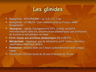 Les glinides
   Répaglinide : NOVONORM® : cp. 0,5; 1 et 2 mg
   Natéglinide : STARLIX ® (non commercialisé en France, AMM
    Européenne)
   Absorption : rapide, biodisponibilité 63%, grande variabilié
    interindividuelle dans les concentrations plasmatiques; pas d’influence
    de la prise ou non pendant un repas
   Forte liaison aux protéines plasmatiques (96 à 98,6%)
   Métabolisme : hépatique; pas de métabolite actif; contre indication :
    insuffisance hépatique sévère
   Elimination : biliaire; demi-vie 1 heure (administration avant chaque
    repas)
   Pas d’étude chez les moins de 18 ans et les plus de 75 ans




                          C. Treillard APRHOC 2006 Tulle
 