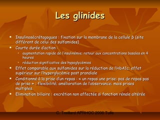 Les glinides

   Insulinosécrétagogues : fixation sur la membrane de la cellule β (site
    différent de celui des sulfamides)
   Courte durée d’action :
        augmentation rapide de l’insulinémie; retour aux concentrations basales en 4
         heures
        réduction significative des hypoglycémies
   Effet comparable aux sulfamides sur la réduction de l’HbA1c; effet
    supérieur sur l’hyperglycémie post prandiale
   Conditionné à la prise d’un repas : « un repas une prise; pas de repas pas
    de prise » : flexibilité; amélioration de l’observance; mais prises
    multiples.
   Elimination biliaire : excrétion non affectée si fonction rénale altérée



                             C. Treillard APRHOC 2006 Tulle
 