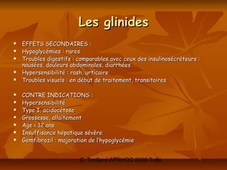 Les glinides
   EFFETS SECONDAIRES :
   Hypoglycémies : rares
   Troubles digestifs : comparables avec ceux des insulinosécréteurs :
    nausées, douleurs abdominales, diarrhées
   Hypersensibilité : rash, urticaire
   Troubles visuels : en début de traitement, transitoires

   CONTRE INDICATIONS :
   Hypersensibilité
   Type I, acidocétose
   Grossesse, allaitement
   Age < 12 ans
   Insuffisance hépatique sévère
   Gemfibrozil : majoration de l’hypoglycémie


                         C. Treillard APRHOC 2006 Tulle
 
