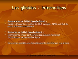 Les glinides : interactions

   Augmentation de l’effet hypoglycémiant :
   IMAO, β bloquants non sélectifs, IEC, salicylés, AINS, octréotide,
    alcool, stéroïdes anabolisants

   Diminution de l’effet hypoglycémiant :
   Contraceptifs oraux, corticostéroïdes, danazol, hormones
    thyroïdiennes, sympathomimétiques

   Interaction possible avec les médicaments sécrétés par voie biliaire




                         C. Treillard APRHOC 2006 Tulle
 