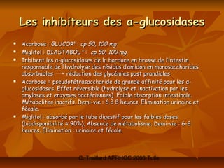 Les inhibiteurs des α-glucosidases
   Acarbose : GLUCOR® : cp 50, 100 mg
   Miglitol : DIASTABOL ® : cp 50, 100 mg
   Inhibent les α-glucosidases de la bordure en brosse de l’intestin
    responsable de l’hydrolyse des résidus d’amidon en monosaccharides
    absorbables       réduction des glycémies post prandiales
   Acarbose = pseudotétrasaccharide de grande affinité pour les α-
    glucosidases. Effet réversible (hydrolyse et inactivation par les
    amylases et enzymes bactériennes). Faible absorption intestinale.
    Métabolites inactifs. Demi-vie : 6 à 8 heures. Elimination urinaire et
    fécale.
   Miglitol : absorbé par le tube digestif pour les faibles doses
    (biodisponibilité ≈ 90%). Absence de métabolisme. Demi-vie : 6-8
    heures. Elimination : urinaire et fécale.



                          C. Treillard APRHOC 2006 Tulle
 