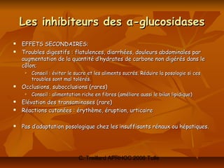 Les inhibiteurs des α-glucosidases
   EFFETS SECONDAIRES:
   Troubles digestifs : flatulences, diarrhées, douleurs abdominales par
    augmentation de la quantité d’hydrates de carbone non digérés dans le
    côlon;
        Conseil : éviter le sucre et les aliments sucrés. Réduire la posologie si ces
         troubles sont mal tolérés.
   Occlusions, subocclusions (rares)
        Conseil : alimentation riche en fibres (améliore aussi le bilan lipidique)
   Elévation des transaminases (rare)
   Réactions cutanées : érythème, éruption, urticaire

   Pas d’adaptation posologique chez les insuffisants rénaux ou hépatiques.




                              C. Treillard APRHOC 2006 Tulle
 