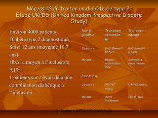 Nécessité de traiter un diabète de type 2:
   Etude UKPDS (United Kingdom Prospective Diabete
                        Study)
                                   Pour la        Traitement     Traitement
Environ 4000 patients              glycémie       convention-    intensif
Diabète type 2 diagnostiqué                       nel

Suivi 12 ans (moyenne 10,7         Objectifs      GAJ<15mmol/l   GAJ<6mmol/l
                                                  (2,7g/l)       (1,1g/l)
ans)
                                   Moyens         Régime         Sulfamides
HbA1c moyen à l’inclusion:                        seul±metfor-   et/ou insuline
                                                  mine
9,1%
                                   Pour la P.A.
1 patients sur 2 avait déjà une
complication diabétique à          Objectifs      <154/87        <144/82 mmHg
                                                  mmHg
l’inclusion
                                   Moyens         Autre          IEC et/ou β-
                                                  traitement



                      C. Treillard APRHOC 2006 Tulle
 