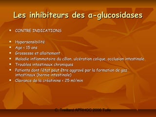 Les inhibiteurs des α-glucosidases
   CONTRE INDICATIONS

   Hypersensibilité
   Age < 15 ans
   Grossesse et allaitement
   Maladie inflammatoire du côlon, ulcération colique, occlusion intestinale
   Troubles intestinaux chroniques
   Patients dont l’état peut être aggravé par la formation de gaz
    intestinaux (hernie intestinale)
   Clairance de la créatinine < 25 ml/min




                          C. Treillard APRHOC 2006 Tulle
 