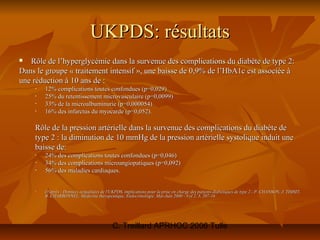UKPDS: résultats
  Rôle de l’hyperglycémie dans la survenue des complications du diabète de type 2:
Dans le groupe « traitement intensif », une baisse de 0,9% de l’HbA1c est associée à
une réduction à 10 ans de :
    •   12% complications toutes confondues (p=0,029)
    •   25% du retentissement microvasculaire (p=0,0099)
    •   33% de la microalbuminurie (p=0,000054)
    •   16% des infarctus du myocarde (p=0,052).

    Rôle de la pression artérielle dans la survenue des complications du diabète de
    type 2 : la diminution de 10 mmHg de la pression artérielle systolique induit une
    baisse de:
    •   24% des complications toutes confondues (p=0,046)
    •   34% des complications microangiopatiques (p=0,092)
    •   56% des maladies cardiaques.


    •   D'après : Données actualisées de l'UKPDS, implications pour la prise en charge des patients diabétiques de type 2 - P. CHANSON, J. TIMSIT,
        B. CHARBONNEL, Médecine thérapeutique, Endocrinologie. Mai-Juin 2000 - Vol 2, 3, 207-16




                                            C. Treillard APRHOC 2006 Tulle
 