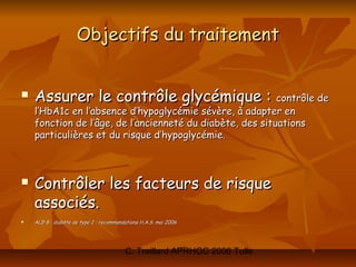 Objectifs du traitement


   Assurer le contrôle glycémique : contrôle de
    l’HbA1c en l’absence d’hypoglycémie sévère, à adapter en
    fonction de l’âge, de l’ancienneté du diabète, des situations
    particulières et du risque d’hypoglycémie.



   Contrôler les facteurs de risque
    associés.
   ALD 8 : diabète de type 2 : recommandations H.A.S. mai 2006




                                         C. Treillard APRHOC 2006 Tulle
 