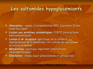 Les sulfamides hypoglycémiants


   Absorption : rapide; biodisponibilité=90%; à prendre 15 min
    avant les repas
   Liaison aux protéines plasmatiques: FORTE (interactions
    médicamenteuses)
   Liaison à un récepteur spécifique de la cellule β
    dépolarisation de la membrane        entrée de calcium
    sécrétion d’insuline
   Métabolisme hépatique important (interactions
    médicamenteuses)
   Elimination : rénale (sauf glibenclamide et glimépiride)


                       C. Treillard APRHOC 2006 Tulle
 