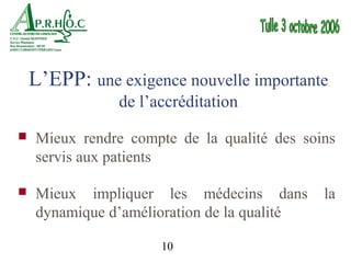 L’EPP: une exigence nouvelle importante
               de l’accréditation
   Mieux rendre compte de la qualité des soins
    servis aux patients

   Mieux impliquer les médecins dans        la
    dynamique d’amélioration de la qualité

                      10
 