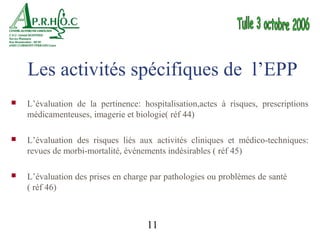 Les activités spécifiques de l’EPP
   L’évaluation de la pertinence: hospitalisation,actes à risques, prescriptions
    médicamenteuses, imagerie et biologie( réf 44)

   L’évaluation des risques liés aux activités cliniques et médico-techniques:
    revues de morbi-mortalité, événements indésirables ( réf 45)

   L’évaluation des prises en charge par pathologies ou problèmes de santé
    ( réf 46)



                                    11
 