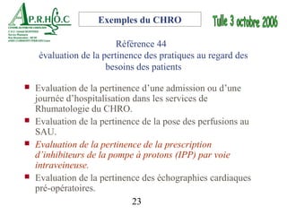 Exemples du CHRO

                         Référence 44
    évaluation de la pertinence des pratiques au regard des
                      besoins des patients

   Evaluation de la pertinence d’une admission ou d’une
    journée d’hospitalisation dans les services de
    Rhumatologie du CHRO.
   Evaluation de la pertinence de la pose des perfusions au
    SAU.
   Evaluation de la pertinence de la prescription
    d’inhibiteurs de la pompe à protons (IPP) par voie
    intraveineuse.
   Evaluation de la pertinence des échographies cardiaques
    pré-opératoires.
                              23
 