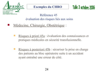 Exemples du CHRO

                        Référence 45
             évaluation des risques liés aux soins
   Médecine, Chirurgie, Obstétrique :

       Risques à priori 45a : évaluation des connaissances et
        pratiques médicales en sécurité transfusionnelle.

       Risques à posteriori 45b : sécuriser la prise en charge
        des patients au bloc opératoire suite à un accident
        ayant entraîné une erreur de côté.


                            24
 