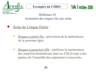Exemples du CHRO

                        Référence 45
             évaluation des risques liés aux soins

   Soins de Longue Durée :

       Risques à priori 45a : prévention de la maltraitance
        de la personne âgée.

       Risques à posteriori 45b : améliorer la maintenance
        des matériels biomédicaux dans les USLD suite à des
        pannes de l’ensemble des aspirateurs à mucosités.


                            26
 
