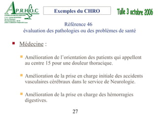 Exemples du CHRO

                           Référence 46
        évaluation des pathologies ou des problèmes de santé

   Médecine :
       Amélioration de l’orientation des patients qui appellent
        au centre 15 pour une douleur thoracique.

       Amélioration de la prise en charge initiale des accidents
        vasculaires cérébraux dans le service de Neurologie.

       Amélioration de la prise en charge des hémorragies
        digestives.

                               27
 