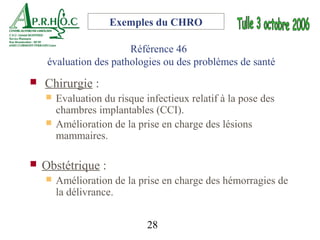 Exemples du CHRO

                        Référence 46
     évaluation des pathologies ou des problèmes de santé
   Chirurgie :
       Evaluation du risque infectieux relatif à la pose des
        chambres implantables (CCI).
       Amélioration de la prise en charge des lésions
        mammaires.

   Obstétrique :
       Amélioration de la prise en charge des hémorragies de
        la délivrance.


                              28
 