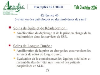 Exemples du CHRO

                       Référence 46
    évaluation des pathologies ou des problèmes de santé

 Soins de Suite et de Réadaptation :
   Amélioration du dépistage et de la prise en charge de la
    malnutrition dans les services de SSR.

   Soins de Longue Durée :
       Amélioration de la prise en charge des escarres dans les
        services de soins de longue durée.
       Evaluation de la connaissance des équipes médicales et
        paramédicales de l’état nutritionnel des patients
        hospitalisés en SLD.
                               29
 