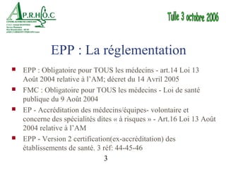 EPP : La réglementation
   EPP : Obligatoire pour TOUS les médecins - art.14 Loi 13
    Août 2004 relative à l’AM; décret du 14 Avril 2005
   FMC : Obligatoire pour TOUS les médecins - Loi de santé
    publique du 9 Août 2004
   EP - Accréditation des médecins/équipes- volontaire et
    concerne des spécialités dites « à risques » - Art.16 Loi 13 Août
    2004 relative à l’AM
   EPP - Version 2 certification(ex-accréditation) des
    établissements de santé. 3 réf: 44-45-46
                                3
 