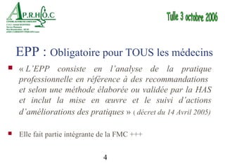 EPP : Obligatoire pour TOUS les médecins
   « L’EPP consiste en l’analyse de la pratique
    professionnelle en référence à des recommandations
    et selon une méthode élaborée ou validée par la HAS
    et inclut la mise en œuvre et le suivi d’actions
    d’améliorations des pratiques » ( décret du 14 Avril 2005)

   Elle fait partie intégrante de la FMC +++


                                4
 