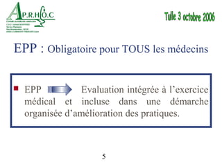EPP : Obligatoire pour TOUS les médecins

   EPP          Evaluation intégrée à l’exercice
    médical et incluse dans une démarche
    organisée d’amélioration des pratiques.



                      5
 