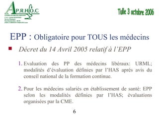 EPP : Obligatoire pour TOUS les médecins
   Décret du 14 Avril 2005 relatif à l’EPP
    1. Evaluation des PP des médecins libéraux: URML;
      modalités d’évaluation définies par l’HAS après avis du
      conseil national de la formation continue.

    2. Pour les médecins salariés en établissement de santé: EPP
      selon les modalités définies par l’HAS; évaluations
      organisées par la CME.
                            6
 