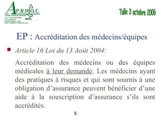 EP : Accréditation des médecins/équipes
   Article 16 Loi du 13 Août 2004:
    Accréditation des médecins ou des équipes
    médicales à leur demande. Les médecins ayant
    des pratiques à risques et qui sont soumis à une
    obligation d’assurance peuvent bénéficier d’une
    aide à la souscription d’assurance s’ils sont
    accrédités.
                        8
 