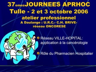 37emesJOURNEES APRHOC
 Tulle - 2 et 3 octobre 2006
    atelier professionnel
    A Daulange : U.R.C.- C.H. BRIVE-
          réseau ONCORESE


               Réseau VILLE-HOPITAL:
               application à la cancérologie

               Rôle du Pharmacien Hospitalier
 