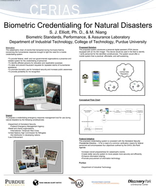 471-2F2 Biometrics and E-Authentication - ELLIOTT – IAP




         Biometric Credentialing for Natural Disasters
                                                                        S. J. Elliott, Ph. D., & M. Niang
                                Biometric Standards, Performance, & Assurance Laboratory
                        Department of Industrial Technology, College of Technology, Purdue University
               Motivation                                                                              Proposed Solution
               The catastrophic chain of events that transpired during Hurricane Katrina               The proposed system introduces a personal digital assistant (PDA) device
               concerning the humanitarian response brought to light the need for a mobile             equipped with an Iris SDi Imager. This device would be used in the field to identify
               credentialing system.                                                                   / verify personnel for the identified constituencies. The system would offer a
                                                                                                       mobile system that is practical, affordable, and self-sustaining.
                     •To provide federal, relief, and non-governmental organizations a proactive and
                     reliable system for the credentialing of personnel
                     •To identify afflicted persons for relocation and repatriation purposes
                     •To deter and prevent fraudulent requests for repeated claims of humanitarian
                     assistance
                     •To promote biometric use for homeland security and increase public awareness
                     •To provide portability for iris recognition                                                                                          Central Data
                                                                                                                                                            Repository




                                                                                                                                                                           User
                                                                                                                                            User




                                                                                                       Conceptual Flow Chart




               Impact
               To propose a credentialing emergency response management tool for use during
               natural disasters by the following constituencies:

                     •Department of Homeland Security
                        •Federal Emergency Management Agency
                     •Relief and charity organizations
                        •International / American Red Cross
                     •United Nations High Commission for Refugees
                        •Aid distribution in developing nations
                     •Law Enforcement
                                                                                                       Federal Initiative
                                                                                                       The proposed credentialing system is consistent with the Homeland Security
                                                                                                       Presidential Directive – 12 for a need of a common verification means for federal
                                                                                                       personnel and encompasses four objectives outlined by the DHS’s Six-Point
                                                                                                       Agenda:

                                                                                                         •Increase overall preparedness for catastrophic events,
                                                                                                         •Create better security system to move people more securely and efficiently,
                                                                                                         •Enhance information sharing,
                                                                                                         •Promote procurement of information technology

                                                                                                       Purdue:

                                                                                                         •Department of Industrial Technology
 