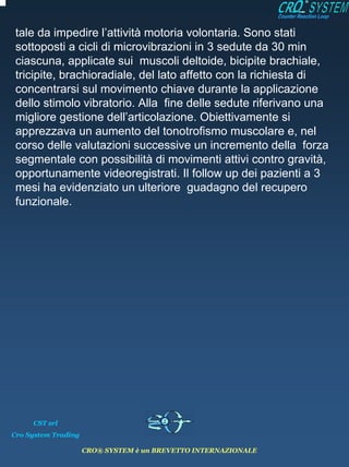 tale da impedire l’attività motoria volontaria. Sono stati
 sottoposti a cicli di microvibrazioni in 3 sedute da 30 min
 ciascuna, applicate sui muscoli deltoide, bicipite brachiale,
 tricipite, brachioradiale, del lato affetto con la richiesta di
 concentrarsi sul movimento chiave durante la applicazione
 dello stimolo vibratorio. Alla fine delle sedute riferivano una
 migliore gestione dell’articolazione. Obiettivamente si
 apprezzava un aumento del tonotrofismo muscolare e, nel
 corso delle valutazioni successive un incremento della forza
 segmentale con possibilità di movimenti attivi contro gravità,
 opportunamente videoregistrati. Il follow up dei pazienti a 3
 mesi ha evidenziato un ulteriore guadagno del recupero
 funzionale.




     CST srl
Cro System Trading

                     CRO® SYSTEM è un BREVETTO INTERNAZIONALE
 