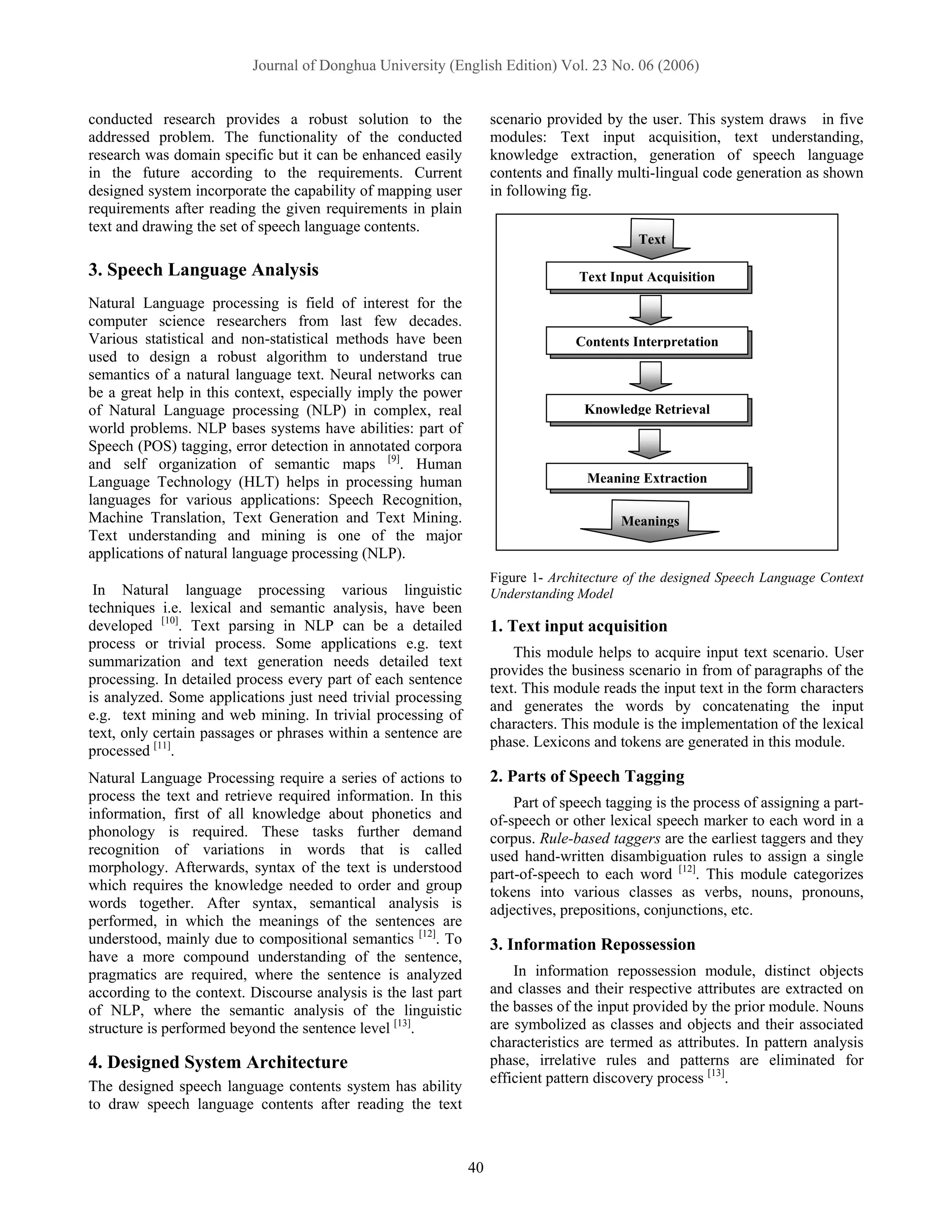 Journal of Donghua University (English Edition) Vol. 23 No. 06 (2006)


conducted research provides a robust solution to the                 scenario provided by the user. This system draws in five
addressed problem. The functionality of the conducted                modules: Text input acquisition, text understanding,
research was domain specific but it can be enhanced easily           knowledge extraction, generation of speech language
in the future according to the requirements. Current                 contents and finally multi-lingual code generation as shown
designed system incorporate the capability of mapping user           in following fig.
requirements after reading the given requirements in plain
text and drawing the set of speech language contents.
                                                                                             Text

3. Speech Language Analysis                                                        Text Input Acquisition
Natural Language processing is field of interest for the
computer science researchers from last few decades.
Various statistical and non-statistical methods have been                          Contents Interpretation
used to design a robust algorithm to understand true
semantics of a natural language text. Neural networks can
be a great help in this context, especially imply the power
of Natural Language processing (NLP) in complex, real                               Knowledge Retrieval
world problems. NLP bases systems have abilities: part of
Speech (POS) tagging, error detection in annotated corpora
and self organization of semantic maps [9]. Human
Language Technology (HLT) helps in processing human                                  Meaning Extraction
languages for various applications: Speech Recognition,
Machine Translation, Text Generation and Text Mining.                                     Meanings
Text understanding and mining is one of the major
applications of natural language processing (NLP).
                                                                     Figure 1- Architecture of the designed Speech Language Context
 In Natural language processing various linguistic                   Understanding Model
techniques i.e. lexical and semantic analysis, have been
developed [10]. Text parsing in NLP can be a detailed                1. Text input acquisition
process or trivial process. Some applications e.g. text
                                                                         This module helps to acquire input text scenario. User
summarization and text generation needs detailed text
                                                                     provides the business scenario in from of paragraphs of the
processing. In detailed process every part of each sentence
                                                                     text. This module reads the input text in the form characters
is analyzed. Some applications just need trivial processing
                                                                     and generates the words by concatenating the input
e.g. text mining and web mining. In trivial processing of
                                                                     characters. This module is the implementation of the lexical
text, only certain passages or phrases within a sentence are
                                                                     phase. Lexicons and tokens are generated in this module.
processed [11].
Natural Language Processing require a series of actions to           2. Parts of Speech Tagging
process the text and retrieve required information. In this              Part of speech tagging is the process of assigning a part-
information, first of all knowledge about phonetics and              of-speech or other lexical speech marker to each word in a
phonology is required. These tasks further demand                    corpus. Rule-based taggers are the earliest taggers and they
recognition of variations in words that is called                    used hand-written disambiguation rules to assign a single
morphology. Afterwards, syntax of the text is understood             part-of-speech to each word [12]. This module categorizes
which requires the knowledge needed to order and group               tokens into various classes as verbs, nouns, pronouns,
words together. After syntax, semantical analysis is                 adjectives, prepositions, conjunctions, etc.
performed, in which the meanings of the sentences are
understood, mainly due to compositional semantics [12]. To           3. Information Repossession
have a more compound understanding of the sentence,
pragmatics are required, where the sentence is analyzed                  In information repossession module, distinct objects
according to the context. Discourse analysis is the last part        and classes and their respective attributes are extracted on
of NLP, where the semantic analysis of the linguistic                the basses of the input provided by the prior module. Nouns
structure is performed beyond the sentence level [13].               are symbolized as classes and objects and their associated
                                                                     characteristics are termed as attributes. In pattern analysis
4. Designed System Architecture                                      phase, irrelative rules and patterns are eliminated for
                                                                     efficient pattern discovery process [13].
The designed speech language contents system has ability
to draw speech language contents after reading the text



                                                                40
 