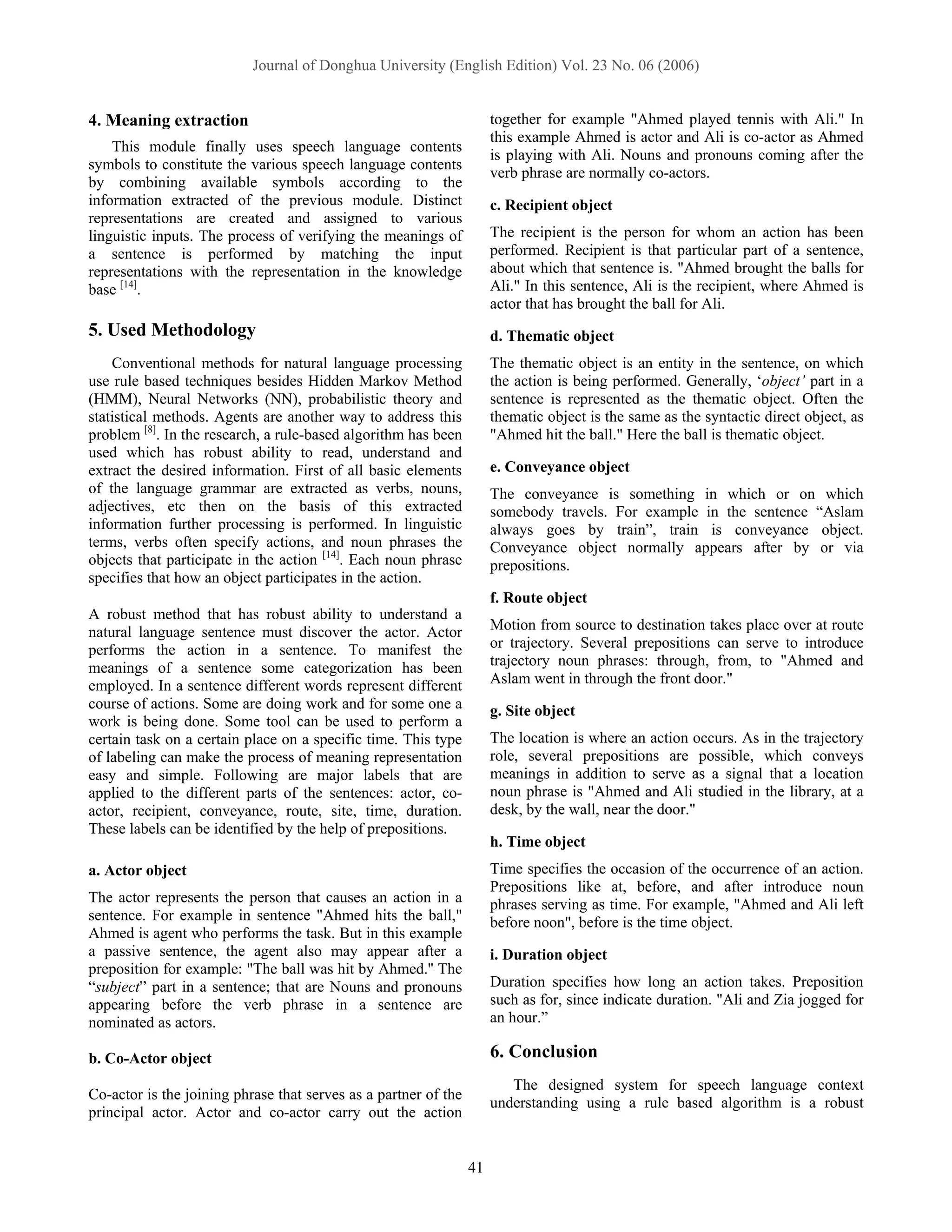 Journal of Donghua University (English Edition) Vol. 23 No. 06 (2006)


4. Meaning extraction                                                 together for example "Ahmed played tennis with Ali." In
                                                                      this example Ahmed is actor and Ali is co-actor as Ahmed
    This module finally uses speech language contents
                                                                      is playing with Ali. Nouns and pronouns coming after the
symbols to constitute the various speech language contents
                                                                      verb phrase are normally co-actors.
by combining available symbols according to the
information extracted of the previous module. Distinct                c. Recipient object
representations are created and assigned to various
linguistic inputs. The process of verifying the meanings of           The recipient is the person for whom an action has been
a sentence is performed by matching the input                         performed. Recipient is that particular part of a sentence,
representations with the representation in the knowledge              about which that sentence is. "Ahmed brought the balls for
base [14].                                                            Ali." In this sentence, Ali is the recipient, where Ahmed is
                                                                      actor that has brought the ball for Ali.
5. Used Methodology                                                   d. Thematic object
    Conventional methods for natural language processing              The thematic object is an entity in the sentence, on which
use rule based techniques besides Hidden Markov Method                the action is being performed. Generally, ‘object’ part in a
(HMM), Neural Networks (NN), probabilistic theory and                 sentence is represented as the thematic object. Often the
statistical methods. Agents are another way to address this           thematic object is the same as the syntactic direct object, as
problem [8]. In the research, a rule-based algorithm has been         "Ahmed hit the ball." Here the ball is thematic object.
used which has robust ability to read, understand and
extract the desired information. First of all basic elements          e. Conveyance object
of the language grammar are extracted as verbs, nouns,                The conveyance is something in which or on which
adjectives, etc then on the basis of this extracted                   somebody travels. For example in the sentence “Aslam
information further processing is performed. In linguistic            always goes by train”, train is conveyance object.
terms, verbs often specify actions, and noun phrases the              Conveyance object normally appears after by or via
objects that participate in the action [14]. Each noun phrase         prepositions.
specifies that how an object participates in the action.
                                                                      f. Route object
A robust method that has robust ability to understand a
natural language sentence must discover the actor. Actor              Motion from source to destination takes place over at route
performs the action in a sentence. To manifest the                    or trajectory. Several prepositions can serve to introduce
meanings of a sentence some categorization has been                   trajectory noun phrases: through, from, to "Ahmed and
employed. In a sentence different words represent different           Aslam went in through the front door."
course of actions. Some are doing work and for some one a             g. Site object
work is being done. Some tool can be used to perform a
certain task on a certain place on a specific time. This type         The location is where an action occurs. As in the trajectory
of labeling can make the process of meaning representation            role, several prepositions are possible, which conveys
easy and simple. Following are major labels that are                  meanings in addition to serve as a signal that a location
applied to the different parts of the sentences: actor, co-           noun phrase is "Ahmed and Ali studied in the library, at a
actor, recipient, conveyance, route, site, time, duration.            desk, by the wall, near the door."
These labels can be identified by the help of prepositions.
                                                                      h. Time object
a. Actor object                                                       Time specifies the occasion of the occurrence of an action.
                                                                      Prepositions like at, before, and after introduce noun
The actor represents the person that causes an action in a            phrases serving as time. For example, "Ahmed and Ali left
sentence. For example in sentence "Ahmed hits the ball,"              before noon", before is the time object.
Ahmed is agent who performs the task. But in this example
a passive sentence, the agent also may appear after a                 i. Duration object
preposition for example: "The ball was hit by Ahmed.'' The
“subject” part in a sentence; that are Nouns and pronouns             Duration specifies how long an action takes. Preposition
appearing before the verb phrase in a sentence are                    such as for, since indicate duration. "Ali and Zia jogged for
nominated as actors.                                                  an hour.”

b. Co-Actor object                                                    6. Conclusion
                                                                         The designed system for speech language context
Co-actor is the joining phrase that serves as a partner of the
                                                                      understanding using a rule based algorithm is a robust
principal actor. Actor and co-actor carry out the action


                                                                 41
 