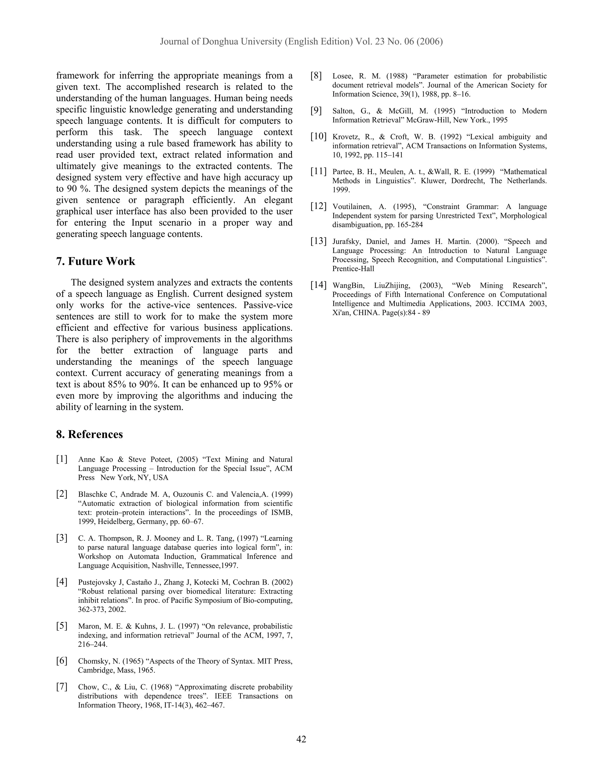 Journal of Donghua University (English Edition) Vol. 23 No. 06 (2006)


framework for inferring the appropriate meanings from a                          [8]    Losee, R. M. (1988) “Parameter estimation for probabilistic
given text. The accomplished research is related to the                                 document retrieval models”. Journal of the American Society for
                                                                                        Information Science, 39(1), 1988, pp. 8–16.
understanding of the human languages. Human being needs
specific linguistic knowledge generating and understanding                       [9]    Salton, G., & McGill, M. (1995) “Introduction to Modern
speech language contents. It is difficult for computers to                              Information Retrieval” McGraw-Hill, New York., 1995
perform this task. The speech language context                                   [10]   Krovetz, R., & Croft, W. B. (1992) “Lexical ambiguity and
understanding using a rule based framework has ability to                               information retrieval”, ACM Transactions on Information Systems,
read user provided text, extract related information and                                10, 1992, pp. 115–141
ultimately give meanings to the extracted contents. The
                                                                                 [11]   Partee, B. H., Meulen, A. t., &Wall, R. E. (1999) “Mathematical
designed system very effective and have high accuracy up                                Methods in Linguistics”. Kluwer, Dordrecht, The Netherlands.
to 90 %. The designed system depicts the meanings of the                                1999.
given sentence or paragraph efficiently. An elegant
                                                                                 [12]   Voutilainen, A. (1995), “Constraint Grammar: A language
graphical user interface has also been provided to the user                             Independent system for parsing Unrestricted Text”, Morphological
for entering the Input scenario in a proper way and                                     disambiguation, pp. 165-284
generating speech language contents.
                                                                                 [13]   Jurafsky, Daniel, and James H. Martin. (2000). “Speech and
                                                                                        Language Processing: An Introduction to Natural Language
7. Future Work                                                                          Processing, Speech Recognition, and Computational Linguistics”.
                                                                                        Prentice-Hall
    The designed system analyzes and extracts the contents                       [14]   WangBin, LiuZhijing, (2003), “Web Mining Research”,
of a speech language as English. Current designed system                                Proceedings of Fifth International Conference on Computational
only works for the active-vice sentences. Passive-vice                                  Intelligence and Multimedia Applications, 2003. ICCIMA 2003,
                                                                                        Xi'an, CHINA. Page(s):84 - 89
sentences are still to work for to make the system more
efficient and effective for various business applications.
There is also periphery of improvements in the algorithms
for the better extraction of language parts and
understanding the meanings of the speech language
context. Current accuracy of generating meanings from a
text is about 85% to 90%. It can be enhanced up to 95% or
even more by improving the algorithms and inducing the
ability of learning in the system.

8. References

[1]   Anne Kao & Steve Poteet, (2005) “Text Mining and Natural
      Language Processing – Introduction for the Special Issue”, ACM
      Press New York, NY, USA

[2]   Blaschke C, Andrade M. A, Ouzounis C. and Valencia,A. (1999)
      “Automatic extraction of biological information from scientific
      text: protein–protein interactions”. In the proceedings of ISMB,
      1999, Heidelberg, Germany, pp. 60–67.

[3]   C. A. Thompson, R. J. Mooney and L. R. Tang, (1997) “Learning
      to parse natural language database queries into logical form”, in:
      Workshop on Automata Induction, Grammatical Inference and
      Language Acquisition, Nashville, Tennessee,1997.

[4]   Pustejovsky J, Castaño J., Zhang J, Kotecki M, Cochran B. (2002)
      “Robust relational parsing over biomedical literature: Extracting
      inhibit relations”. In proc. of Pacific Symposium of Bio-computing,
      362-373, 2002.

[5]   Maron, M. E. & Kuhns, J. L. (1997) “On relevance, probabilistic
      indexing, and information retrieval” Journal of the ACM, 1997, 7,
      216–244.

[6]   Chomsky, N. (1965) “Aspects of the Theory of Syntax. MIT Press,
      Cambridge, Mass, 1965.

[7]   Chow, C., & Liu, C. (1968) “Approximating discrete probability
      distributions with dependence trees”. IEEE Transactions on
      Information Theory, 1968, IT-14(3), 462–467.



                                                                            42
 