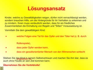 Lösungsansatz Kinder, welche zu Gewalttätigkeiten neigen, dürfen nicht vernachlässigt werden, sondern brauchen Hilfe, um die Hintergründe für ihr Verhalten zu erkennen und zu mindern. Ihnen muss verdeutlicht werden, dass für ein friedliches Zusammenleben die Einhaltung von Regeln und "Sitten" Voraussetzung ist. Vermitteln Sie dem gewalttätigem Kind:                    welche Folgen eine Tat für das Opfer und den Täter hat (z. B. durch  Rollenspiele),                    dass jeder Opfer werden kann,                    dass ein gewaltorientierter Mensch von den Mitmenschen schlecht  angesehen ist.  Stärken Sie das Kind in seinem Selbstvertrauen und machen Sie ihm klar, dass es auch ohne Fäuste an sein Ziel kommen kann. Übernehmen Sie die Vorbildrolle! 