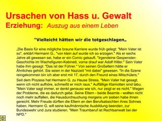 Ursachen von Hass u. Gewalt Erziehung:  Auszug aus einem Leben "Vielleicht hätten wir die totgeschlagen„ „ Die Basis für eine mögliche braune Karriere wurde früh gelegt: "Mein Vater ist so", erklärt Hermann G., "von klein auf wurde ich so erzogen." Als er sechs Jahre alt gewesen sei, habe er ein Comic gekauft. "Irgendeine Gespenster-Geschichte im Wachsfiguren-Kabinett, vorne drauf war Adolf Hitler." Sein Vater habe ihm gesagt: "Das ist der Führer." Von seinen Großeltern hätte er Ähnliches gehört. Sie seien in der Nazizeit "mit dabei" gewesen. "In die Szene reingekommen bin ich aber erst mit 17, durch den Freund eines Mitschülers." Seit dem Prozess hat Hermann G. zu Hause Stress. "Mein Vater hat gesagt, wenn ich nicht aufhöre, schmeißt er mich raus." Auffällige Klamotten sind tabu. "Mein Vater sagt immer, er denkt genauso wie ich, nur zeigt er es nicht." Wegen der Probleme, die es dadurch gebe. Seine Eltern - beide Beamte - wollten nicht noch mehr auffallen, die Hausdurchsuchung morgens um sieben habe ihnen gereicht. Mehr Freude dürften die Eltern an den Berufsabsichten ihres Sohnes haben. Hermann G. will seine kaufmännische Ausbildung beenden, zur Bundeswehr und Jura studieren. "Mein Traumberuf ist Rechtsanwalt bei der NPD."   