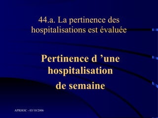 44.a. La pertinence des
          hospitalisations est évaluée


                 Pertinence d ’une
                  hospitalisation
                    de semaine

APRHOC - 03/10/2006
 