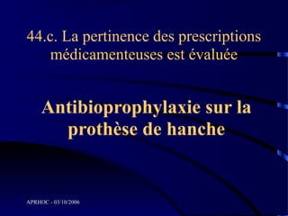 44.c. La pertinence des prescriptions
    médicamenteuses est évaluée


     Antibioprophylaxie sur la
       prothèse de hanche


APRHOC - 03/10/2006
 